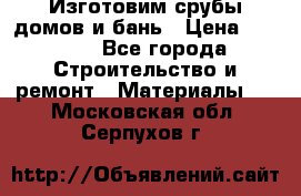  Изготовим срубы домов и бань › Цена ­ 1 000 - Все города Строительство и ремонт » Материалы   . Московская обл.,Серпухов г.